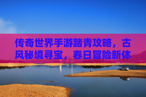 传奇世界手游踏青攻略，古风秘境寻宝，春日冒险新体验