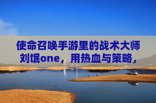 使命召唤手游里的战术大师刘氓one，用热血与策略，续写游戏的使命与荣光