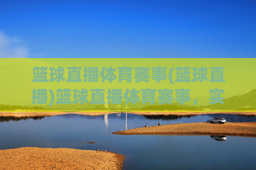 篮球直播体育赛事(篮球直播)篮球直播体育赛事，实时赛事直播，尽享篮球魅力