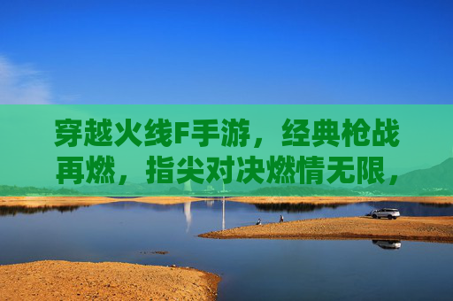 穿越火线F手游,经典枪战再燃,指尖对决燃情无限,穿越火线F手游,经典枪战再燃,指尖对决燃情无限
