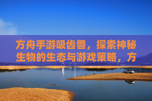 方舟手游吸齿兽，探索神秘生物的生态与游戏策略，方舟手游吸齿兽，神秘生物生态解密与游戏策略指南