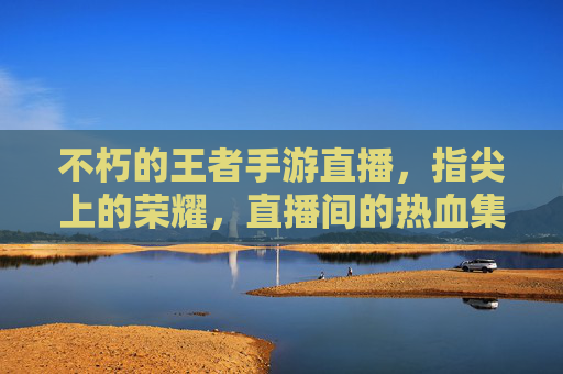 不朽的王者手游直播，指尖上的荣耀，直播间的热血集结，不朽的王者手游直播，指尖上的荣耀与热血集结