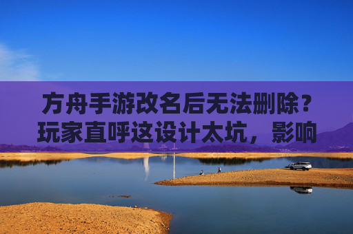 方舟手游改名后无法删除？玩家直呼这设计太坑，影响游戏体验，方舟手游改名后无法删除？玩家直呼这设计太坑，影响游戏体验