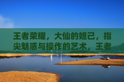 王者荣耀,大仙的妲己,指尖魅惑与操作的艺术,王者荣耀大仙妲己,指尖魅惑与操作的艺术