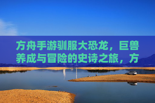 方舟手游驯服大恐龙，巨兽养成与冒险的史诗之旅，方舟手游驯服大恐龙，巨兽养成与冒险的史诗之旅