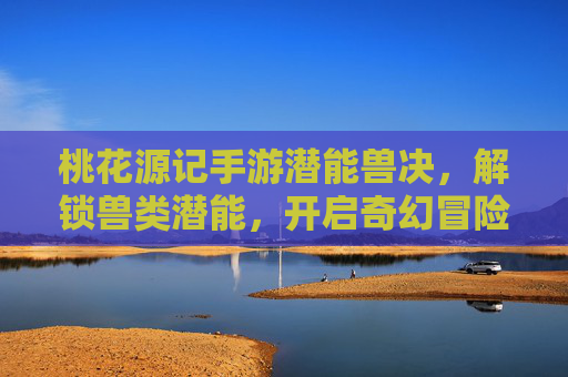 桃花源记手游潜能兽决，解锁兽类潜能，开启奇幻冒险新体验，桃花源记手游潜能兽决，解锁兽类潜能，开启奇幻冒险新体验