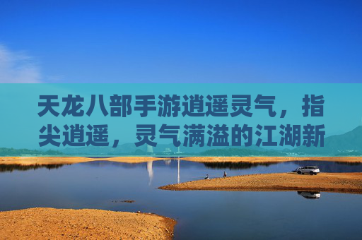 天龙八部手游逍遥灵气，指尖逍遥，灵气满溢的江湖新体验