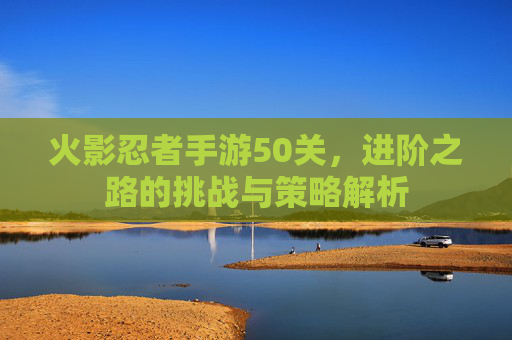火影忍者手游50关,进阶之路的挑战与策略解析
