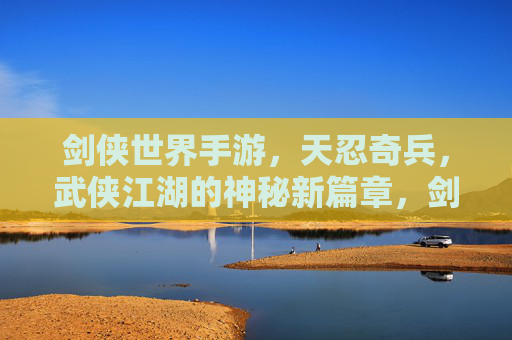 剑侠世界手游，天忍奇兵，武侠江湖的神秘新篇章，剑侠世界手游天忍奇兵，武侠江湖的神秘新篇章