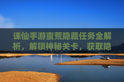诛仙手游蛮荒隐藏任务全解析，解锁神秘关卡，获取隐藏奖励，诛仙手游蛮荒隐藏任务全解析，解锁神秘关卡，获取隐藏奖励