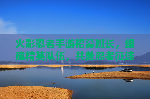 火影忍者手游招募班长,组建精英队伍,共赴忍者征途,火影忍者手游招募班长,共组精英队伍,踏上忍者征途