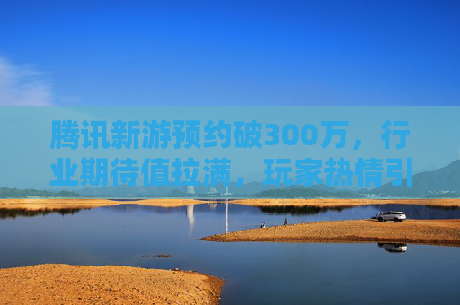 腾讯新游预约破300万,行业期待值拉满,玩家热情引爆市场,腾讯新游预约破300万,行业期待值拉满,玩家热情引爆市场