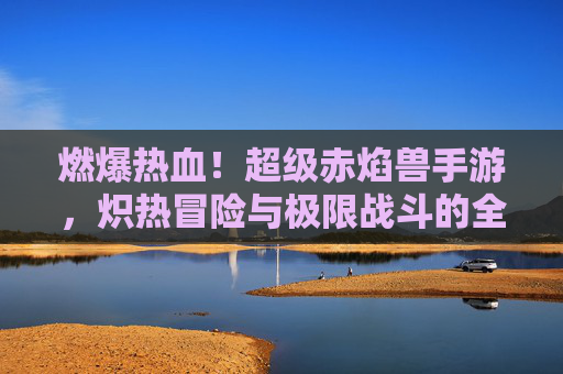 燃爆热血！超级赤焰兽手游，炽热冒险与极限战斗的全新体验