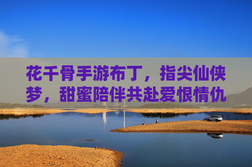 花千骨手游布丁,指尖仙侠梦,甜蜜陪伴共赴爱恨情仇,花千骨手游布丁,指尖仙侠梦,甜蜜陪伴共赴爱恨情仇