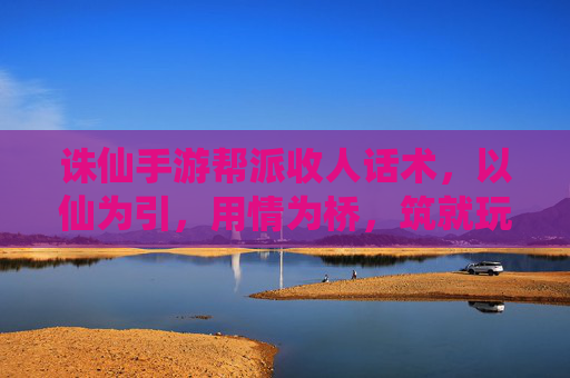 诛仙手游帮派收人话术,以仙为引,用情为桥,筑就玩家归属感,诛仙手游帮派收人话术,以仙为引,用情为桥,筑就玩家归属感