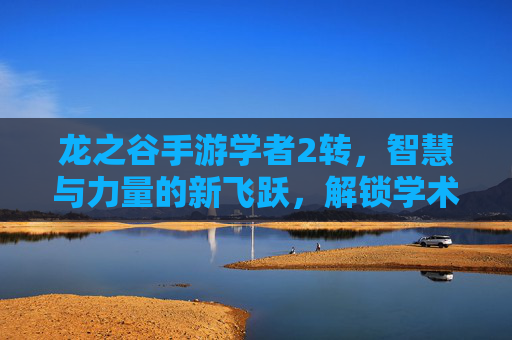 龙之谷手游学者2转,智慧与力量的新飞跃,解锁学术深度与战斗新体验