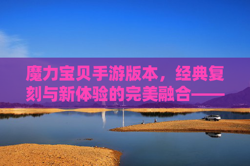 魔力宝贝手游版本,经典复刻与新体验的完美融合——重温经典与探索新乐趣的时空旅程,魔力宝贝手游版本,经典复刻与新体验的完美融合——重温经典与探索新乐趣的时空旅程