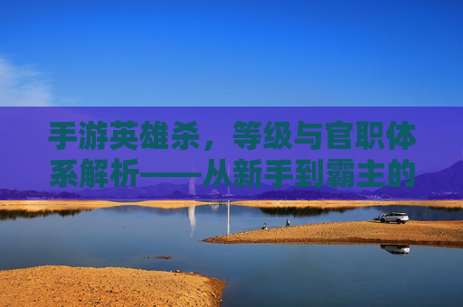 手游英雄杀,等级与官职体系解析——从新手到霸主的进阶之路,手游英雄杀,等级与官职体系解析——从新手到霸主的进阶之路