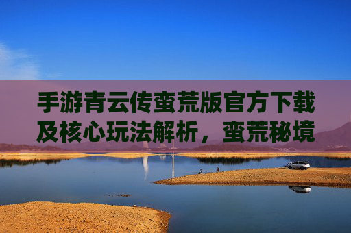 手游青云传蛮荒版官方下载及核心玩法解析,蛮荒秘境探险,仙侠热血新体验