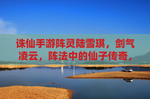 诛仙手游阵灵陆雪琪，剑气凌云，阵法中的仙子传奇，诛仙手游阵灵陆雪琪，剑气凌云，阵法中的仙子传奇