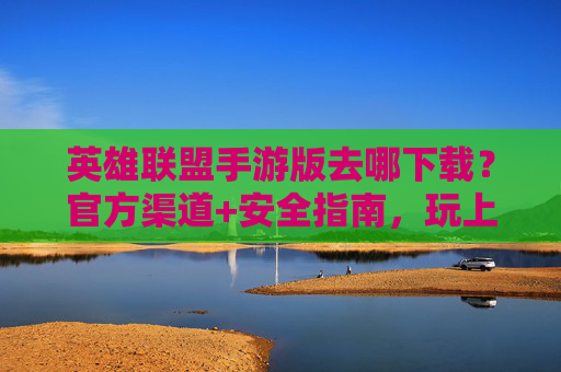 英雄联盟手游版去哪下载?官方渠道+安全指南,玩上王者不踩坑,英雄联盟手游版去哪下载?官方渠道+安全指南,玩上王者不踩坑
