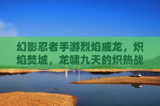 幻影忍者手游烈焰威龙,炽焰焚城,龙啸九天的炽热战神,幻影忍者手游烈焰威龙,炽焰焚城,龙啸九天炽热战神