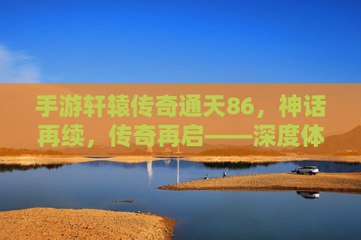 手游轩辕传奇通天86，神话再续，传奇再启——深度体验篇