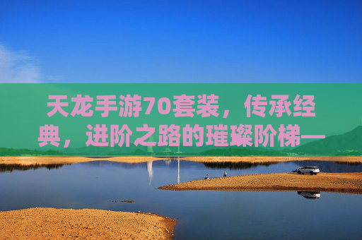 天龙手游70套装，传承经典，进阶之路的璀璨阶梯——重塑战斗体验，再攀巅峰，天龙手游70套装，传承经典，进阶之路的璀璨阶梯——重塑战斗体验，再攀巅峰