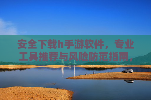 安全下载h手游软件，专业工具推荐与风险防范指南，安全下载h手游软件，专业工具推荐与风险防范指南