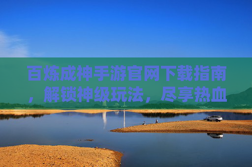 百炼成神手游官网下载指南，解锁神级玩法，尽享热血仙侠冒险，百炼成神手游下载指南，解锁神级玩法，尽享热血仙侠冒险