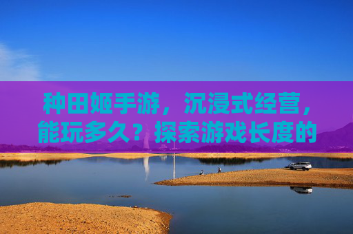 种田姬手游,沉浸式经营,能玩多久?探索游戏长度的无限可能,种田姬手游,沉浸式经营,能玩多久?探索游戏长度的无限可能