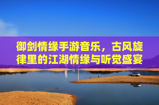 御剑情缘手游音乐，古风旋律里的江湖情缘与听觉盛宴，御剑情缘手游音乐，古风旋律里的江湖情缘与听觉盛宴