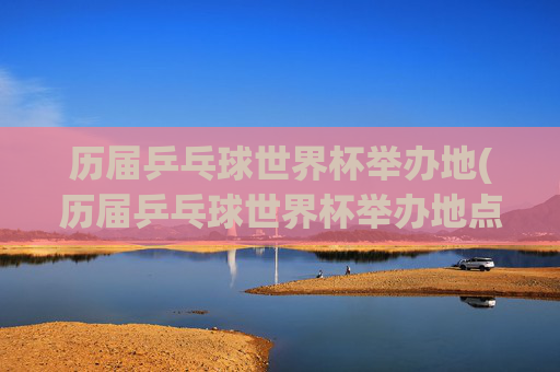 历届乒乓球世界杯举办地(历届乒乓球世界杯举办地点)