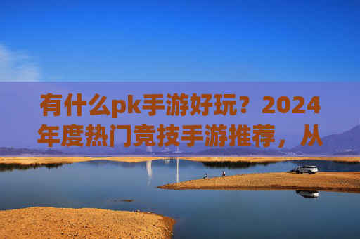有什么pk手游好玩?2024年度热门竞技手游推荐,从经典到新秀,找到你的热血战场!