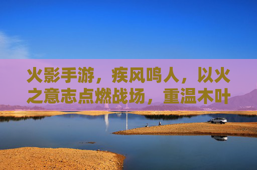 火影手游,疾风鸣人,以火之意志点燃战场,重温木叶的青春与羁绊,火影手游疾风鸣人,以火之意志点燃战场 重温木叶的青春与羁绊