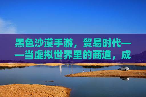 黑色沙漠手游,贸易时代——当虚拟世界里的商道,成就指尖上的财富传奇