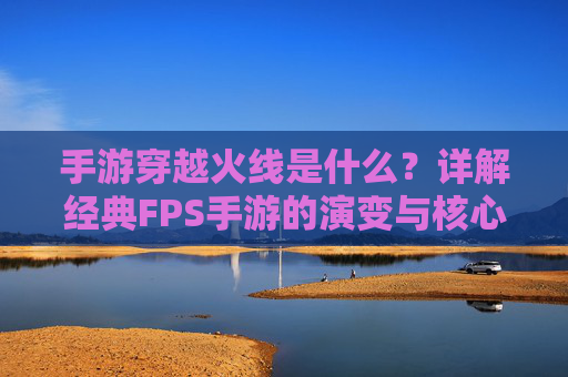 手游穿越火线是什么？详解经典FPS手游的演变与核心玩法