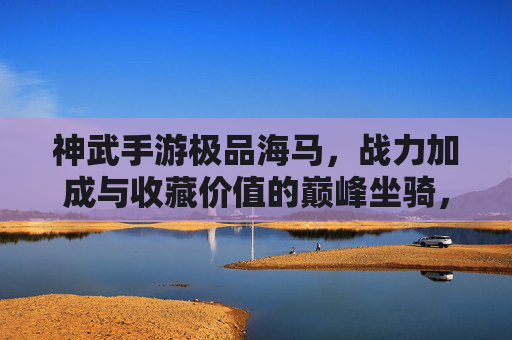 神武手游极品海马，战力加成与收藏价值的巅峰坐骑，神武手游极品海马，战力加成与收藏价值的巅峰坐骑