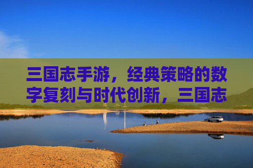 三国志手游，经典策略的数字复刻与时代创新，三国志手游，经典策略的数字复刻与时代创新