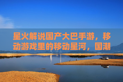 星火解说国产大巴手游，移动游戏里的移动星河，国潮风与游戏体验的双重绽放
