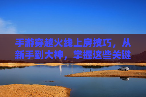 手游穿越火线上房技巧，从新手到大神，掌握这些关键点轻松上分！