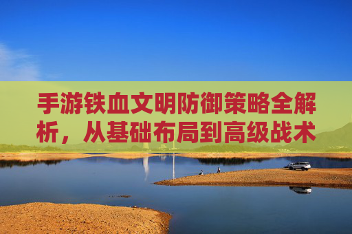 手游铁血文明防御策略全解析,从基础布局到高级战术,教你守护文明!
