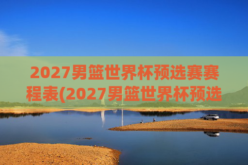 2027男篮世界杯预选赛赛程表(2027男篮世界杯预选赛赛程表格)