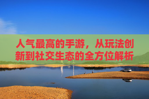 人气最高的手游，从玩法创新到社交生态的全方位解析，人气最高手游，从玩法创新到社交生态的全方位解析
