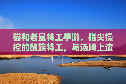 猫和老鼠特工手游,指尖操控的鼠族特工,与汤姆上演特工对决的卡通新篇