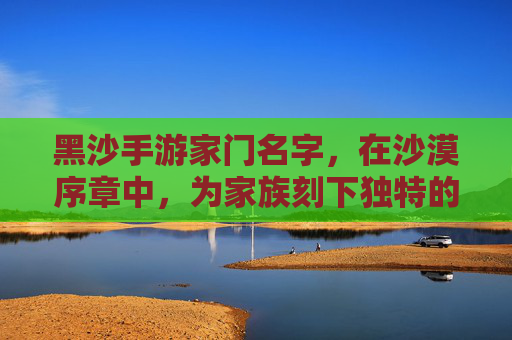 黑沙手游家门名字,在沙漠序章中,为家族刻下独特的数字印记