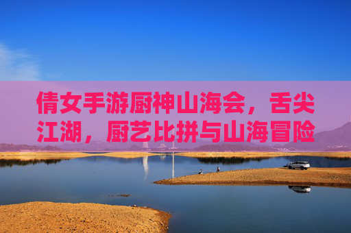 倩女手游厨神山海会，舌尖江湖，厨艺比拼与山海冒险的精彩碰撞