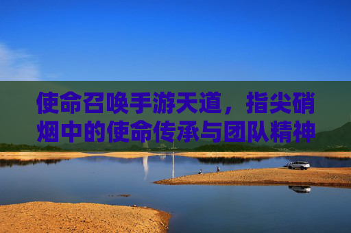 使命召唤手游天道，指尖硝烟中的使命传承与团队精神