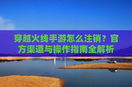穿越火线手游怎么注销?官方渠道与操作指南全解析