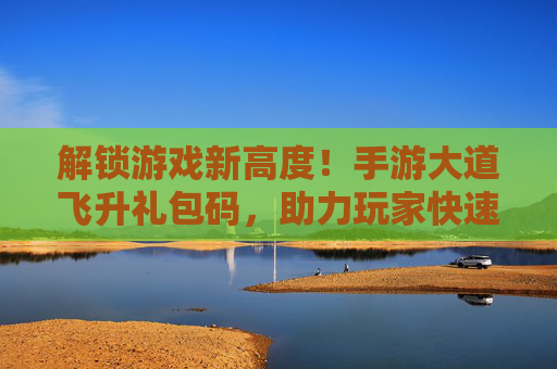解锁游戏新高度！手游大道飞升礼包码，助力玩家快速飞升，畅享游戏福利